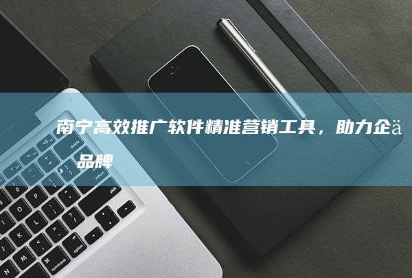 南宁高效推广软件：精准营销工具，助力企业品牌提升与业务增长