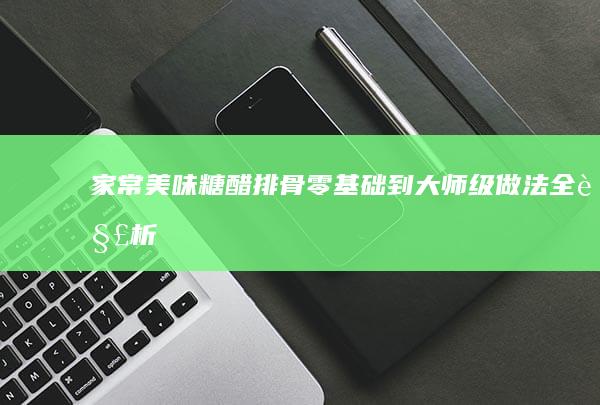 家常美味糖醋排骨：零基础到大师级做法全解析